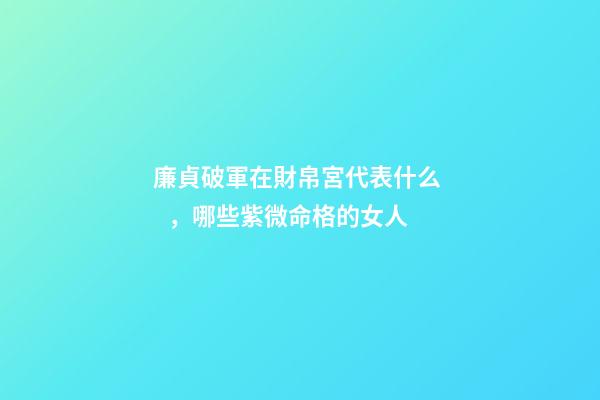 廉貞破軍在財帛宮代表什么，哪些紫微命格的女人